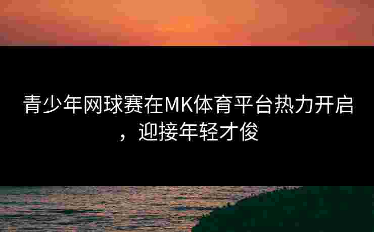 青少年网球赛在MK体育平台热力开启，迎接年轻才俊