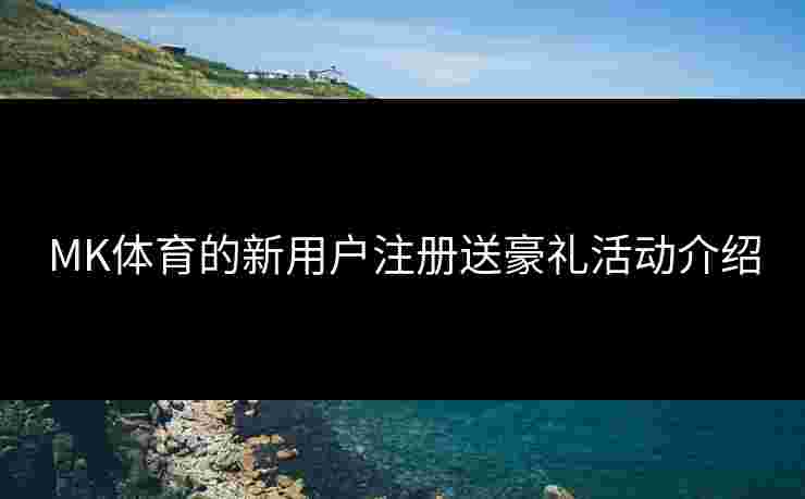 MK体育的新用户注册送豪礼活动介绍
