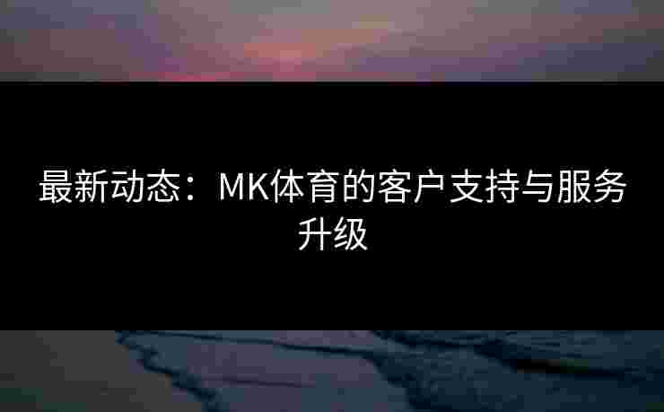 最新动态：MK体育的客户支持与服务升级