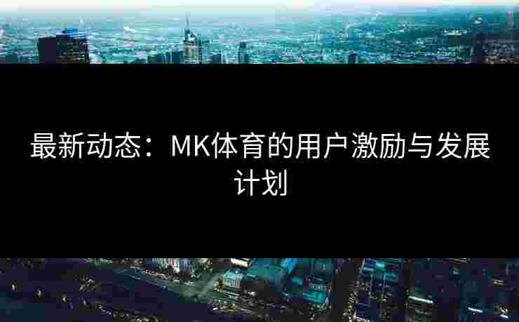 最新动态：MK体育的用户激励与发展计划