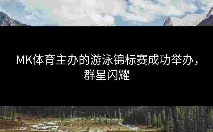 MK体育主办的游泳锦标赛成功举办，群星闪耀