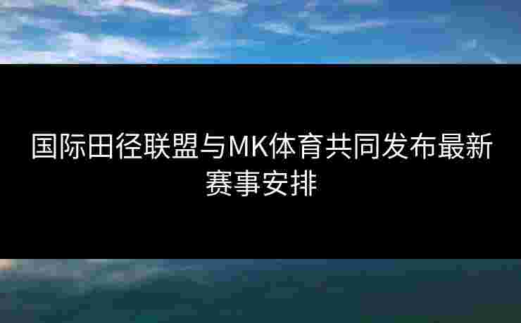 国际田径联盟与MK体育共同发布最新赛事安排