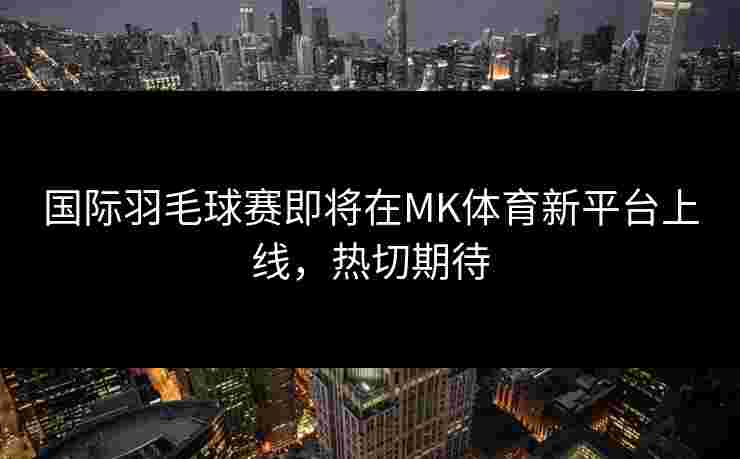 国际羽毛球赛即将在MK体育新平台上线，热切期待
