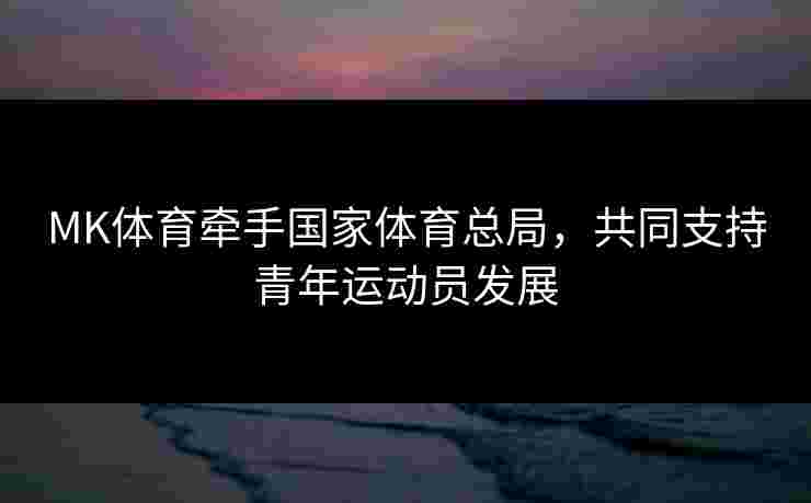 MK体育牵手国家体育总局，共同支持青年运动员发展